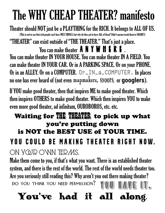 The WHY CHEAP THEATER? manifesto

Theater should not just be a plaything for the rich. It belongs to all of us.

This is not to say that rich people can’t have nice things, but why do they get to have all of them? Didn’t anyone teach them to share?

“Theater” can exist outside of “The Theater.” That’s just a place.

You can make theater anywhere.

You can make theater in your house. You can make theater in a field. You can make theater in your car. Or in a parking space. Or on your phone. Or in an alley. Or on a computer. Or in a computer. In places no one has ever heard of (not even mapmakers, snoops, or Googlers).

If you make good theater, then that inspires ME to make good theater. Which then inspires OTHERS to make good theater. Which then inspires YOU to make good theater, etc., etc., ad inifinitum, OUROBOROS, etc., etc.

Waiting for THE THEATER to pick up what you’re putting down is not the best use of your time.
You could be making theater right now.
On your own terms.

Make them come to you, if that’s what you want. There is an established theater system, and there is the rest of the world. The rest of the world needs theater too.

Are you seriously still reading this? Why aren’t you out there making theater?

Do you think you need permission?

YOU HAVE IT.

You’ve had it all along.
